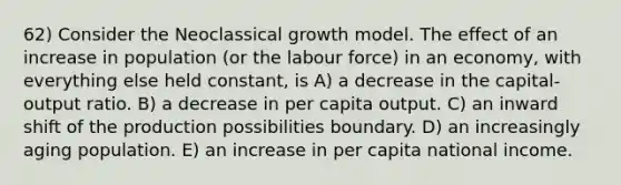 62) Consider the Neoclassical growth model. The effect of an increase in population (or the labour force) in an economy, with everything else held constant, is A) a decrease in the capital-output ratio. B) a decrease in per capita output. C) an inward shift of the production possibilities boundary. D) an increasingly aging population. E) an increase in per capita national income.