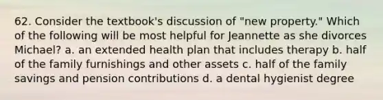 62. Consider the textbook's discussion of "new property." Which of the following will be most helpful for Jeannette as she divorces Michael? a. an extended health plan that includes therapy b. half of the family furnishings and other assets c. half of the family savings and pension contributions d. a dental hygienist degree