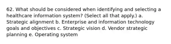 62. What should be considered when identifying and selecting a healthcare information system? (Select all that apply.) a. Strategic alignment b. Enterprise and information technology goals and objectives c. Strategic vision d. Vendor strategic planning e. Operating system