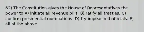 62) The Constitution gives the House of Representatives the power to A) initiate all revenue bills. B) ratify all treaties. C) confirm presidential nominations. D) try impeached officials. E) all of the above