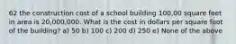 62 the construction cost of a school building 100,00 square feet in area is 20,000,000. What is the cost in dollars per square foot of the building? a) 50 b) 100 c) 200 d) 250 e) None of the above