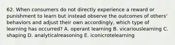 62. When consumers do not directly experience a reward or punishment to learn but instead observe the outcomes of others' behaviors and adjust their own accordingly, which type of learning has occurred? A. operant learning B. vicariouslearning C. shaping D. analyticalreasoning E. iconicrotelearning