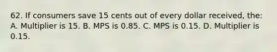 62. If consumers save 15 cents out of every dollar received, the: A. Multiplier is 15. B. MPS is 0.85. C. MPS is 0.15. D. Multiplier is 0.15.