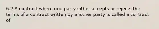 6.2 A contract where one party either accepts or rejects the terms of a contract written by another party is called a contract of