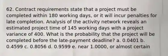 62. Contract requirements state that a project must be completed within 180 working days, or it will incur penalties for late completion. Analysis of the activity network reveals an estimated project time of 145 working days with a project variance of 400. What is the probability that the project will be completed before the late-payment deadline? a. 0.0401 b. 0.4599 c. 0.8056 d. 0.9599 e. near 1.0000, or almost certain