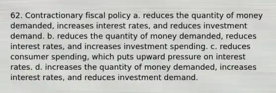 62. Contractionary fiscal policy a. reduces the quantity of money demanded, increases interest rates, and reduces investment demand. b. reduces the quantity of money demanded, reduces interest rates, and increases investment spending. c. reduces consumer spending, which puts upward pressure on interest rates. d. increases the quantity of money demanded, increases interest rates, and reduces investment demand.