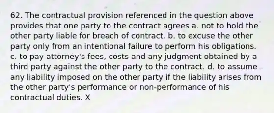 62. The contractual provision referenced in the question above provides that one party to the contract agrees a. not to hold the other party liable for breach of contract. b. to excuse the other party only from an intentional failure to perform his obligations. c. to pay attorney's fees, costs and any judgment obtained by a third party against the other party to the contract. d. to assume any liability imposed on the other party if the liability arises from the other party's performance or non-performance of his contractual duties. X