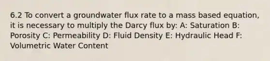 6.2 To convert a groundwater flux rate to a mass based equation, it is necessary to multiply the Darcy flux by: A: Saturation B: Porosity C: Permeability D: Fluid Density E: Hydraulic Head F: Volumetric Water Content