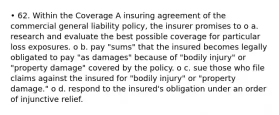 • 62. Within the Coverage A insuring agreement of the commercial general liability policy, the insurer promises to o a. research and evaluate the best possible coverage for particular loss exposures. o b. pay "sums" that the insured becomes legally obligated to pay "as damages" because of "bodily injury" or "property damage" covered by the policy. o c. sue those who file claims against the insured for "bodily injury" or "property damage." o d. respond to the insured's obligation under an order of injunctive relief.