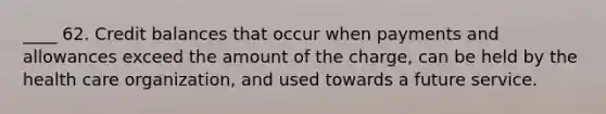____ 62. Credit balances that occur when payments and allowances exceed the amount of the charge, can be held by the health care organization, and used towards a future service.