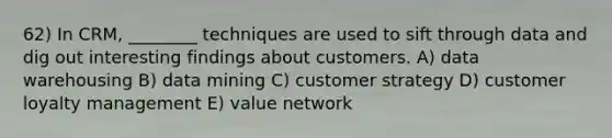 62) In CRM, ________ techniques are used to sift through data and dig out interesting findings about customers. A) data warehousing B) data mining C) customer strategy D) customer loyalty management E) value network