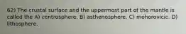 62) The crustal surface and the uppermost part of the mantle is called the A) centrosphere. B) asthenosphere. C) mohorovicic. D) lithosphere.