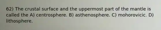 62) The crustal surface and the uppermost part of the mantle is called the A) centrosphere. B) asthenosphere. C) mohorovicic. D) lithosphere.