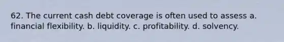 62. The current cash debt coverage is often used to assess a. financial flexibility. b. liquidity. c. profitability. d. solvency.