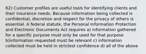 62) Customer profiles are useful tools for identifying clients and their insurance needs. Because information being collected is confidential, discretion and respect for the privacy of others is essential. A federal statute, the Personal Information Protection and Electronic Documents Act requires a) information gathered for a specific purpose must only be used for that purpose b)information requested must be relevant c) information collected must be held in strictest confidence d) all of the above