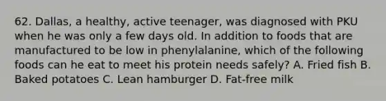 62. Dallas, a healthy, active teenager, was diagnosed with PKU when he was only a few days old. In addition to foods that are manufactured to be low in phenylalanine, which of the following foods can he eat to meet his protein needs safely? A. Fried fish B. Baked potatoes C. Lean hamburger D. Fat-free milk