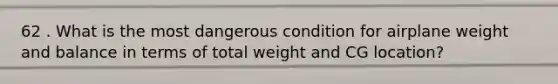 62 . What is the most dangerous condition for airplane weight and balance in terms of total weight and CG location?