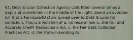 62. Debt & Loan Collection Agency calls Ethel several times a day, and sometimes in the middle of the night, about an overdue bill that a Furniture4U store turned over to Debt & Loan for collection. This is a violation of a. no federal law. b. the Fair and Accurate Credit Transactions Act. c. the Fair Debt Collection Practices Act. d. the Truth-in-Lending Ac