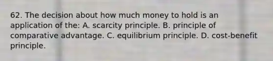 62. The decision about how much money to hold is an application of the: A. scarcity principle. B. principle of comparative advantage. C. equilibrium principle. D. cost-benefit principle.