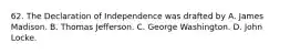 62. The Declaration of Independence was drafted by A. James Madison. B. Thomas Jefferson. C. George Washington. D. John Locke.