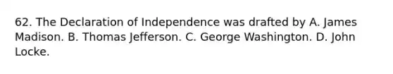 62. The Declaration of Independence was drafted by A. James Madison. B. Thomas Jefferson. C. George Washington. D. John Locke.