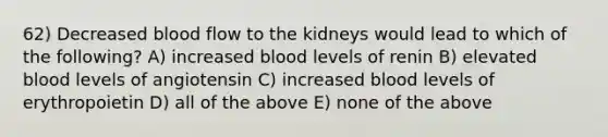 62) Decreased blood flow to the kidneys would lead to which of the following? A) increased blood levels of renin B) elevated blood levels of angiotensin C) increased blood levels of erythropoietin D) all of the above E) none of the above