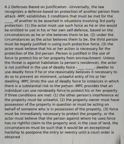 6.2 Defenses Based on Justification: -Universally, the law recognizes a defense based on protection of another person from attack -MPC establishes 3 conditions that must be met for the _____ of another to be asserted in situations involving 3rd party protection: (1) the actor must use such force as he or she would be entitled to use in his or her own self-defense, based on the circumstances as he or she believes them to be, (2) under the circumstances as the actor believes them to be, the third person must be legally justified in using such protective force, (3) the actor must believe that his or her action is necessary for the protection of the 3rd person -Person is justified in the use of force to protect his or her property from encroachment. Unless the threat is against habitation (a person's residence), the actor is not justified in the use of deadly force -____ _____- dweller to use deadly force if he or she reasonably believes it necessary to do so to prevent an imminent, unlawful entry of his or her dwelling -MPC limits the use of deadly force to instances in which there is a substantial risk to the person -MPC provides that an individual can use nondeadly force to protect his or her property if three conditions are met: (1) the other person's interference w/ the property must be unlawful, (2) the property owner must have possession of the property in question or must be acting on behalf of someone who is in possession of the property, (3) force must be immediately necessary to protect the property, or the actor must believe that the person against whom he uses force has no rightful claim to the property and, in the case of land, the circumstances must be such that it would be an exceptional hardship to postpone the entry or reentry until a court order is obtained