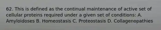 62. This is defined as the continual maintenance of active set of cellular proteins required under a given set of conditions: A. Amyloidoses B. Homeostasis C. Proteostasis D. Collagenopathies