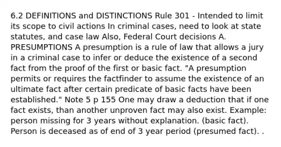 6.2 DEFINITIONS and DISTINCTIONS Rule 301 - Intended to limit its scope to civil actions In criminal cases, need to look at state statutes, and case law Also, Federal Court decisions A. PRESUMPTIONS A presumption is a rule of law that allows a jury in a criminal case to infer or deduce the existence of a second fact from the proof of the first or basic fact. "A presumption permits or requires the factfinder to assume the existence of an ultimate fact after certain predicate of basic facts have been established." Note 5 p 155 One may draw a deduction that if one fact exists, than another unproven fact may also exist. Example: person missing for 3 years without explanation. (basic fact). Person is deceased as of end of 3 year period (presumed fact). .