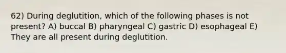 62) During deglutition, which of the following phases is not present? A) buccal B) pharyngeal C) gastric D) esophageal E) They are all present during deglutition.