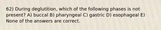 62) During deglutition, which of the following phases is not present? A) buccal B) pharyngeal C) gastric D) esophageal E) None of the answers are correct.