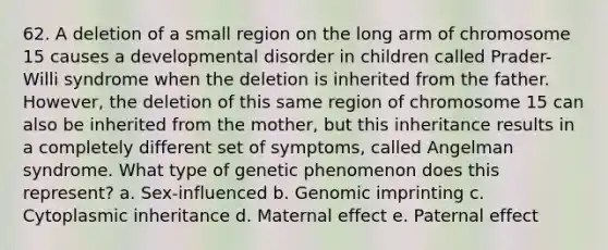 62. A deletion of a small region on the long arm of chromosome 15 causes a developmental disorder in children called Prader-Willi syndrome when the deletion is inherited from the father. However, the deletion of this same region of chromosome 15 can also be inherited from the mother, but this inheritance results in a completely different set of symptoms, called Angelman syndrome. What type of genetic phenomenon does this represent? a. Sex-influenced b. Genomic imprinting c. Cytoplasmic inheritance d. Maternal effect e. Paternal effect