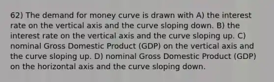 62) The demand for money curve is drawn with A) the interest rate on the vertical axis and the curve sloping down. B) the interest rate on the vertical axis and the curve sloping up. C) nominal Gross Domestic Product (GDP) on the vertical axis and the curve sloping up. D) nominal Gross Domestic Product (GDP) on the horizontal axis and the curve sloping down.