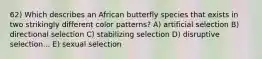 62) Which describes an African butterfly species that exists in two strikingly different color patterns? A) artificial selection B) directional selection C) stabilizing selection D) disruptive selection... E) sexual selection