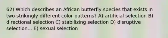 62) Which describes an African butterfly species that exists in two strikingly different color patterns? A) artificial selection B) directional selection C) stabilizing selection D) disruptive selection... E) sexual selection