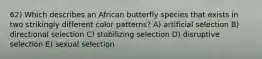 62) Which describes an African butterfly species that exists in two strikingly different color patterns? A) artificial selection B) directional selection C) stabilizing selection D) disruptive selection E) sexual selection