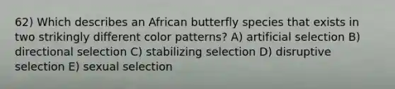 62) Which describes an African butterfly species that exists in two strikingly different color patterns? A) artificial selection B) directional selection C) stabilizing selection D) disruptive selection E) sexual selection