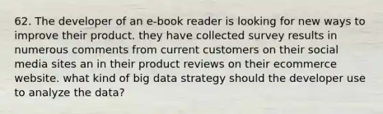 62. The developer of an e-book reader is looking for new ways to improve their product. they have collected survey results in numerous comments from current customers on their social media sites an in their product reviews on their ecommerce website. what kind of big data strategy should the developer use to analyze the data?