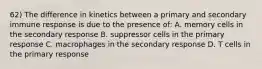 62) The difference in kinetics between a primary and secondary immune response is due to the presence of: A. memory cells in the secondary response B. suppressor cells in the primary response C. macrophages in the secondary response D. T cells in the primary response