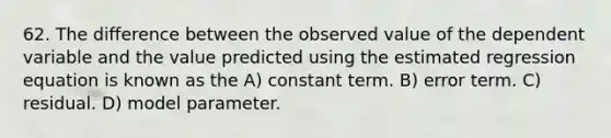 62. The difference between the observed value of the dependent variable and the value predicted using the estimated regression equation is known as the A) constant term. B) error term. C) residual. D) model parameter.