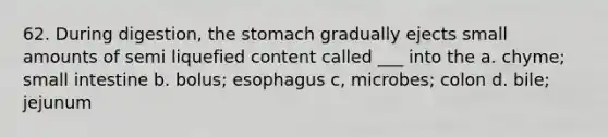 62. During digestion, the stomach gradually ejects small amounts of semi liquefied content called ___ into the a. chyme; small intestine b. bolus; esophagus c, microbes; colon d. bile; jejunum