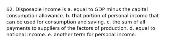 62. Disposable income is a. equal to GDP minus the capital consumption allowance. b. that portion of personal income that can be used for consumption and saving. c. the sum of all payments to suppliers of the factors of production. d. equal to national income. e. another term for personal income.