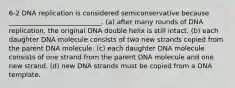 6-2 DNA replication is considered semiconservative because ____________________________. (a) after many rounds of DNA replication, the original DNA double helix is still intact. (b) each daughter DNA molecule consists of two new strands copied from the parent DNA molecule. (c) each daughter DNA molecule consists of one strand from the parent DNA molecule and one new strand. (d) new DNA strands must be copied from a DNA template.