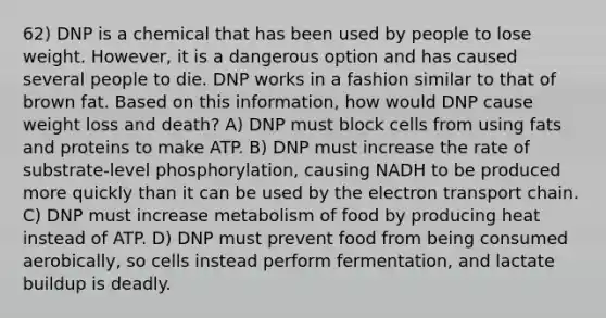 62) DNP is a chemical that has been used by people to lose weight. However, it is a dangerous option and has caused several people to die. DNP works in a fashion similar to that of brown fat. Based on this information, how would DNP cause weight loss and death? A) DNP must block cells from using fats and proteins to make ATP. B) DNP must increase the rate of substrate-level phosphorylation, causing NADH to be produced more quickly than it can be used by the electron transport chain. C) DNP must increase metabolism of food by producing heat instead of ATP. D) DNP must prevent food from being consumed aerobically, so cells instead perform fermentation, and lactate buildup is deadly.