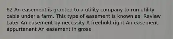 62 An easement is granted to a utility company to run utility cable under a farm. This type of easement is known as: Review Later An easement by necessity A freehold right An easement appurtenant An easement in gross