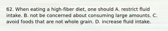 62. When eating a high-fiber diet, one should A. restrict fluid intake. B. not be concerned about consuming large amounts. C. avoid foods that are not whole grain. D. increase fluid intake.