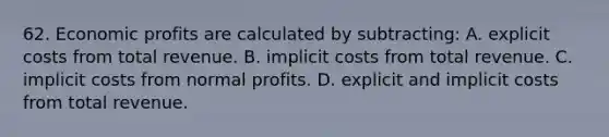 62. Economic profits are calculated by subtracting: A. explicit costs from total revenue. B. implicit costs from total revenue. C. implicit costs from normal profits. D. explicit and implicit costs from total revenue.