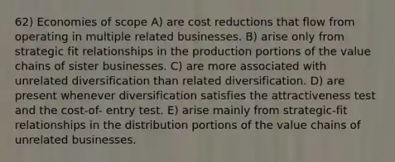 62) Economies of scope A) are cost reductions that flow from operating in multiple related businesses. B) arise only from strategic fit relationships in the production portions of the value chains of sister businesses. C) are more associated with unrelated diversification than related diversification. D) are present whenever diversification satisfies the attractiveness test and the cost-of- entry test. E) arise mainly from strategic-fit relationships in the distribution portions of the value chains of unrelated businesses.