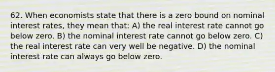 62. When economists state that there is a zero bound on nominal interest rates, they mean that: A) the real interest rate cannot go below zero. B) the nominal interest rate cannot go below zero. C) the real interest rate can very well be negative. D) the nominal interest rate can always go below zero.