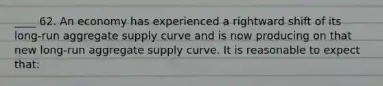 ____ 62. An economy has experienced a rightward shift of its long-run aggregate supply curve and is now producing on that new long-run aggregate supply curve. It is reasonable to expect that: